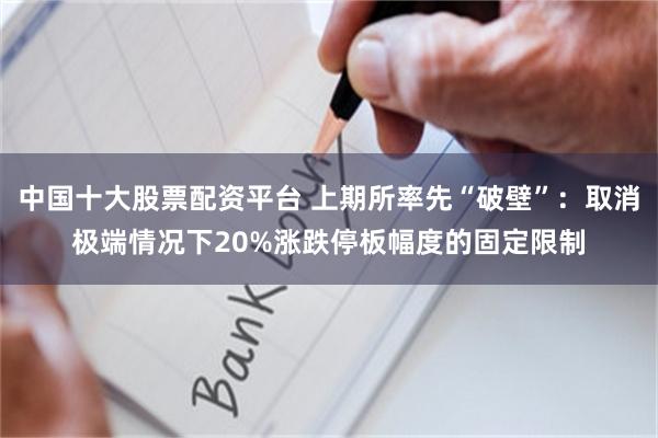 中国十大股票配资平台 上期所率先“破壁”:取消极端情况下20%涨跌停板幅度的固定限制