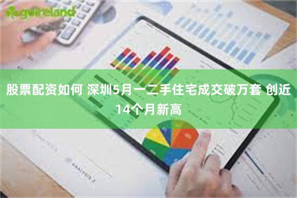 股票配资如何 深圳5月一二手住宅成交破万套 创近14个月新高