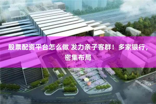 股票配资平台怎么做 发力亲子客群！多家银行，密集布局