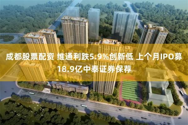 成都股票配资 维通利跌5.9%创新低 上个月IPO募18.9亿中泰证券保荐