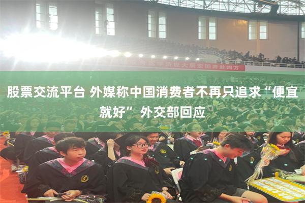 股票交流平台 外媒称中国消费者不再只追求“便宜就好” 外交部回应