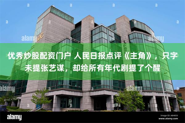 优秀炒股配资门户 人民日报点评《主角》，只字未提张艺谋，却给所有年代剧提了个醒