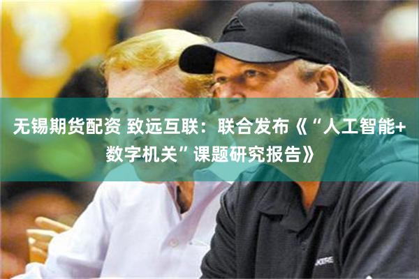 无锡期货配资 致远互联：联合发布《“人工智能+数字机关”课题研究报告》