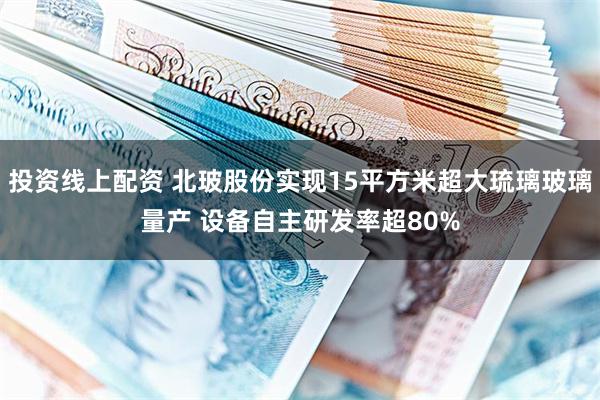 投资线上配资 北玻股份实现15平方米超大琉璃玻璃量产 设备自主研发率超80%