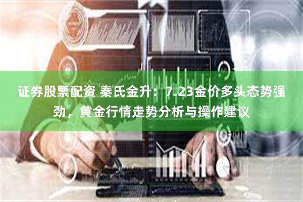 证券股票配资 秦氏金升：7.23金价多头态势强劲，黄金行情走势分析与操作建议
