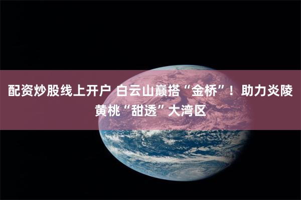 配资炒股线上开户 白云山巅搭“金桥”！助力炎陵黄桃“甜透”大湾区