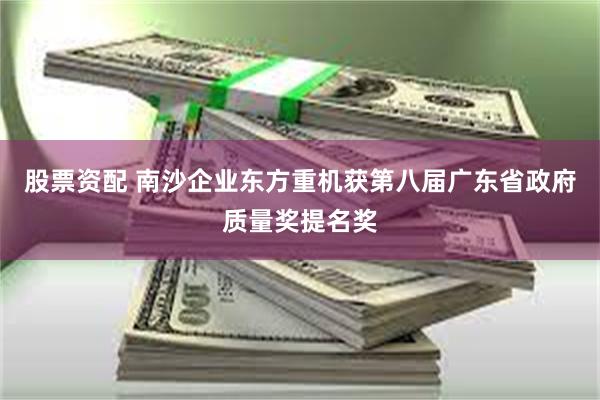 股票资配 南沙企业东方重机获第八届广东省政府质量奖提名奖