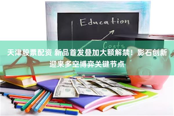 天津股票配资 新品首发叠加大额解禁！影石创新迎来多空博弈关键节点