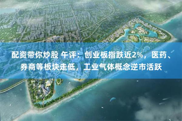配资带你炒股 午评：创业板指跌近2%，医药、券商等板块走低，工业气体概念逆市活跃
