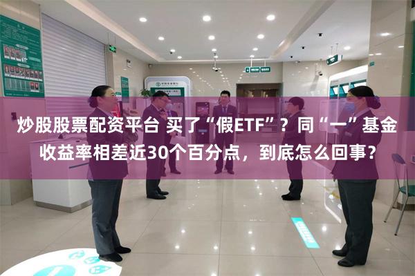 炒股股票配资平台 买了“假ETF”？同“一”基金收益率相差近30个百分点，到底怎么回事？