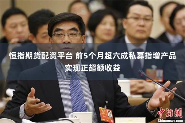 恒指期货配资平台 前5个月超六成私募指增产品实现正超额收益