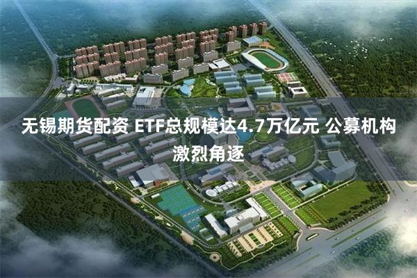 无锡期货配资 ETF总规模达4.7万亿元 公募机构激烈角逐