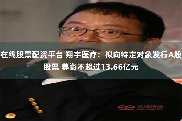 在线股票配资平台 翔宇医疗:拟向特定对象发行A股股票 募资不超过13.66亿元