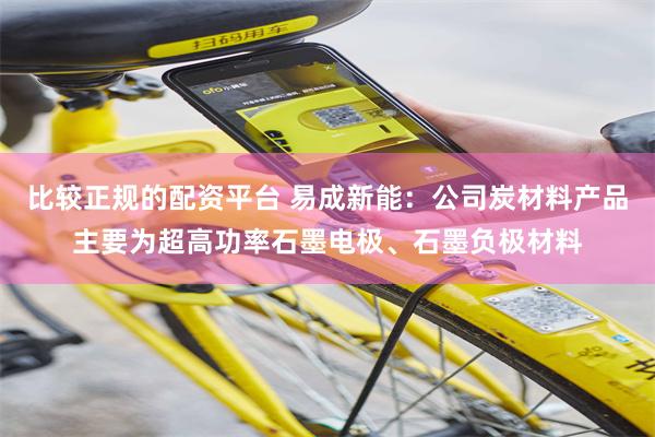 比较正规的配资平台 易成新能：公司炭材料产品主要为超高功率石墨电极、石墨负极材料