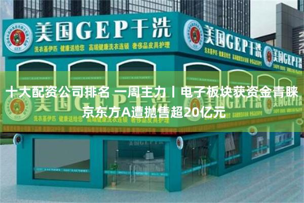 十大配资公司排名 一周主力丨电子板块获资金青睐 京东方A遭抛售超20亿元