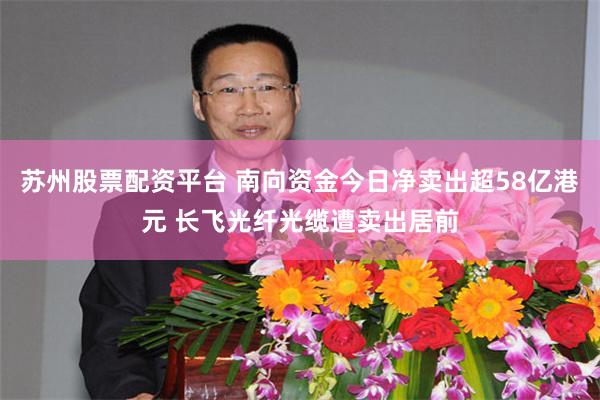 苏州股票配资平台 南向资金今日净卖出超58亿港元 长飞光纤光缆遭卖出居前