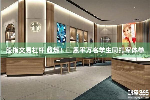 股指交易杠杆 超燃！‌恩平万名学生同打军体拳