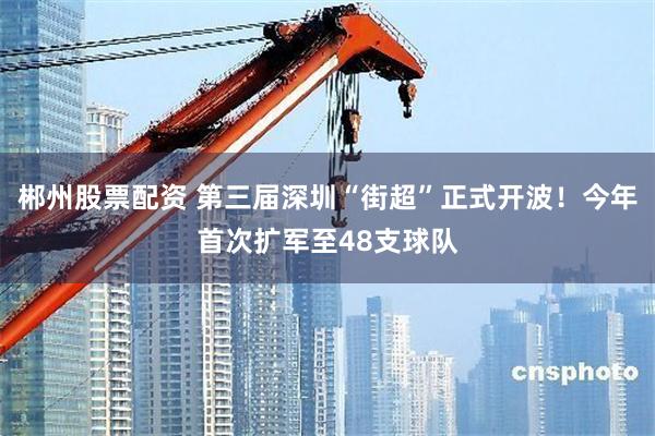 郴州股票配资 第三届深圳“街超”正式开波！今年首次扩军至48支球队