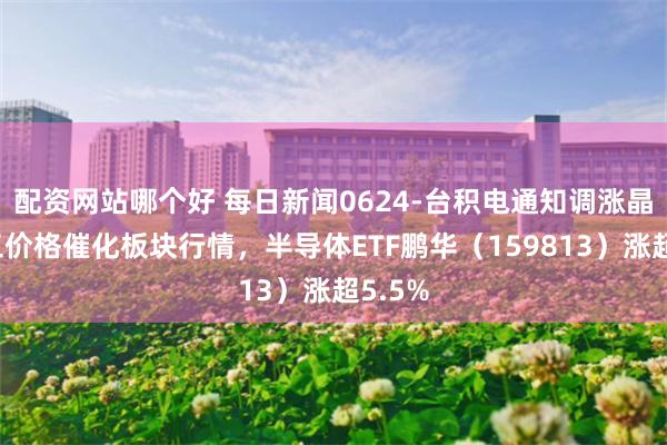 配资网站哪个好 每日新闻0624-台积电通知调涨晶圆代工价格催化板块行情，半导体ETF鹏华（159813）涨超5.5%