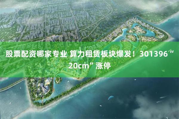 股票配资哪家专业 算力租赁板块爆发！301396“20cm”涨停