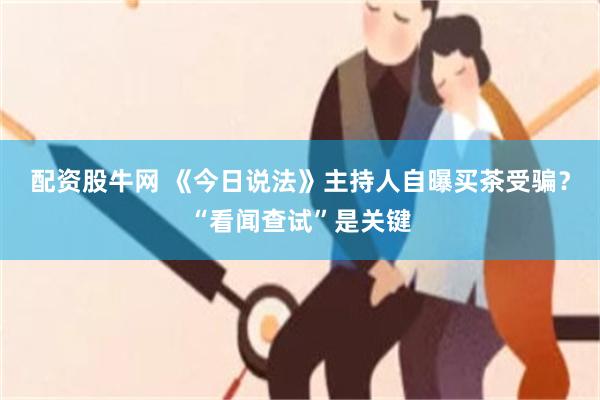 配资股牛网 《今日说法》主持人自曝买茶受骗？“看闻查试”是关键