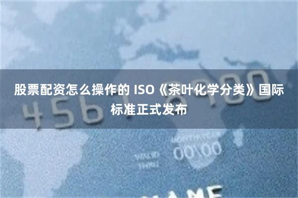 股票配资怎么操作的 ISO《茶叶化学分类》国际标准正式发布