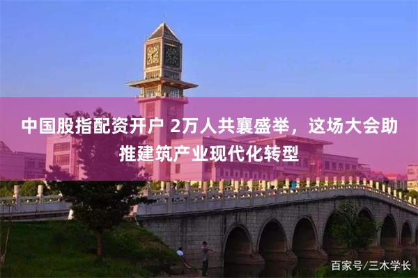 中国股指配资开户 2万人共襄盛举，这场大会助推建筑产业现代化转型