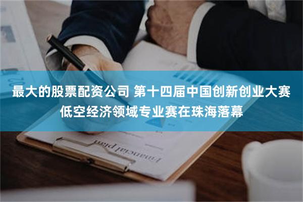 最大的股票配资公司 第十四届中国创新创业大赛低空经济领域专业赛在珠海落幕