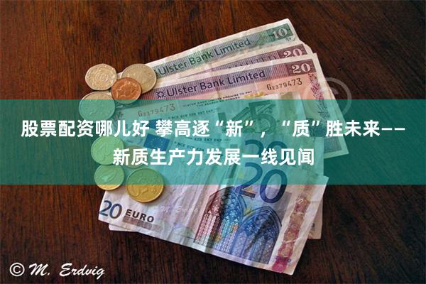 股票配资哪儿好 攀高逐“新”，“质”胜未来——新质生产力发展一线见闻