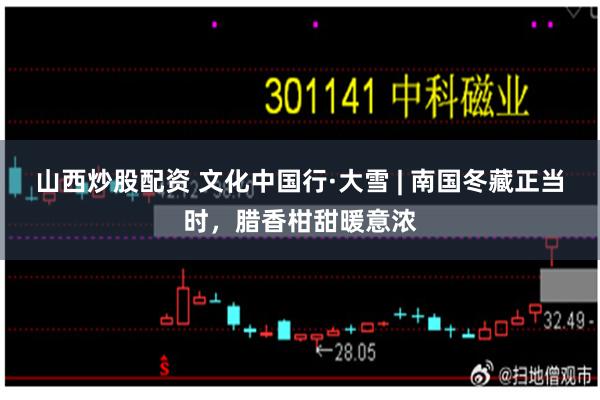山西炒股配资 文化中国行·大雪 | 南国冬藏正当时，腊香柑甜暖意浓