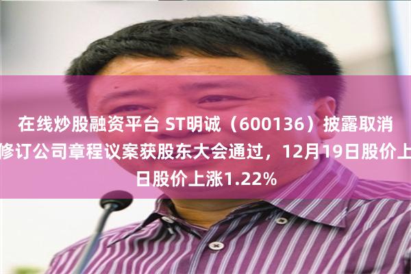 在线炒股融资平台 ST明诚（600136）披露取消监事会并修订公司章程议案获股东大会通过，12月19日股价上涨1.22%