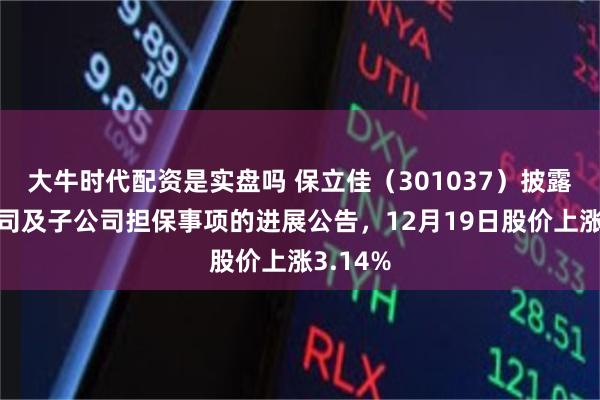 大牛时代配资是实盘吗 保立佳（301037）披露关于公司及子公司担保事项的进展公告，12月19日股价上涨3.14%