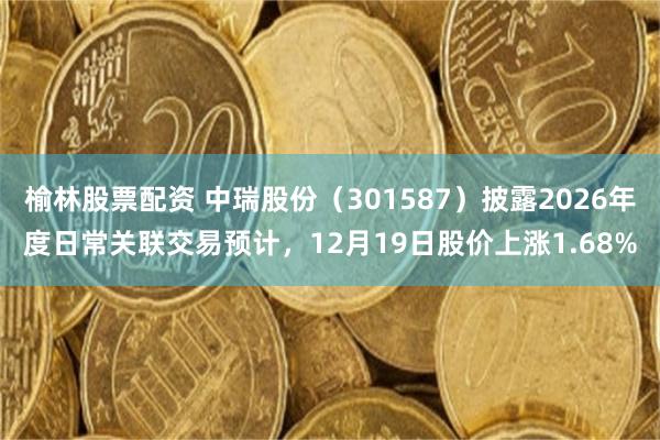 榆林股票配资 中瑞股份(301587)披露2026年度日常关联交易预计,12月19日股价上涨1.68%