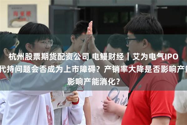 杭州股票期货配资公司 电鳗财经｜艾为电气IPO：股权代持问题会否成为上市障碍？产销率大降是否影响产能消化？