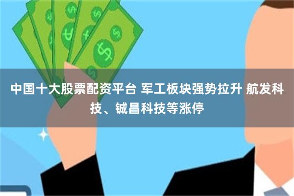 中国十大股票配资平台 军工板块强势拉升 航发科技、铖昌科技等涨停