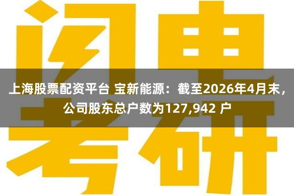 上海股票配资平台 宝新能源：截至2026年4月末，公司股东总户数为127,942 户