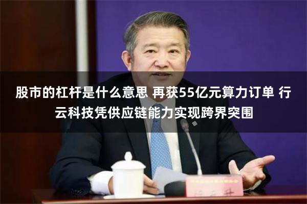 股市的杠杆是什么意思 再获55亿元算力订单 行云科技凭供应链能力实现跨界突围