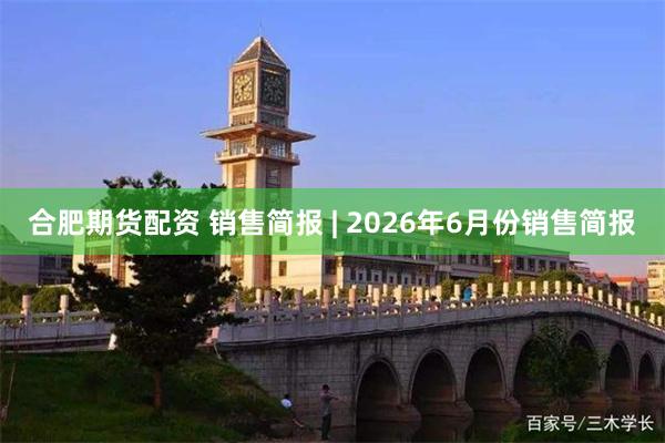 合肥期货配资 销售简报 | 2026年6月份销售简报