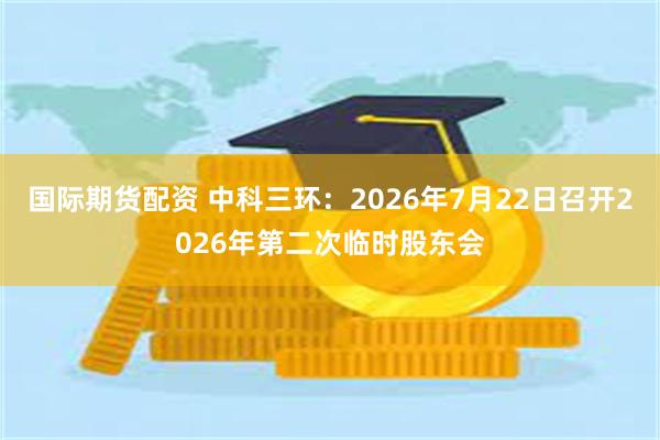 国际期货配资 中科三环：2026年7月22日召开2026年第二次临时股东会