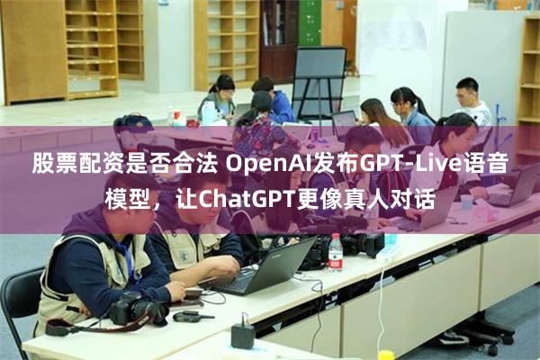 股票配资是否合法 OpenAI发布GPT-Live语音模型，让ChatGPT更像真人对话