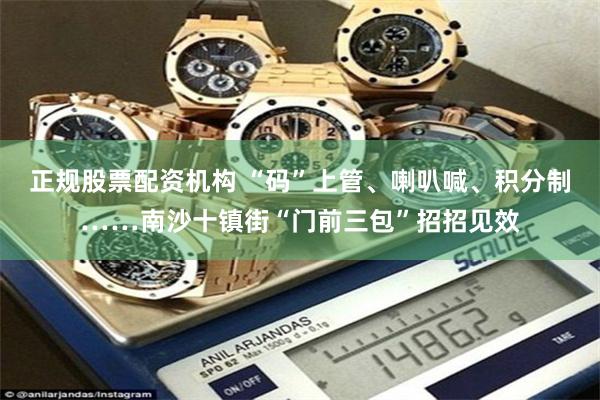 正规股票配资机构 “码”上管、喇叭喊、积分制……南沙十镇街“门前三包”招招见效