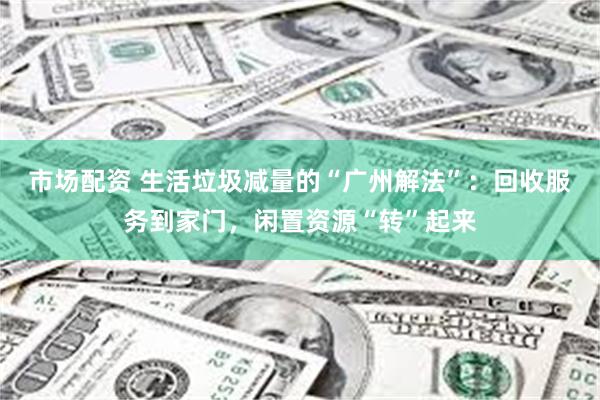 市场配资 生活垃圾减量的“广州解法”:回收服务到家门,闲置资源“转”起来