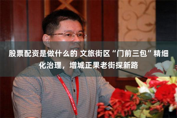股票配资是做什么的 文旅街区“门前三包”精细化治理,增城正果老街探新路