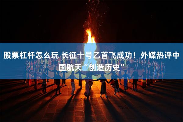 股票杠杆怎么玩 长征十号乙首飞成功！外媒热评中国航天“创造历史”