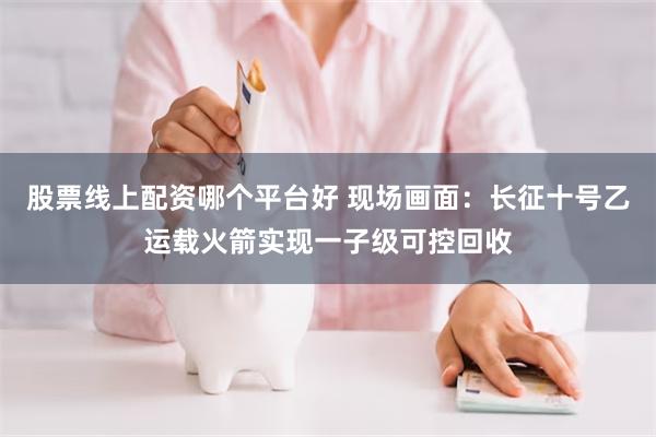 股票线上配资哪个平台好 现场画面：长征十号乙运载火箭实现一子级可控回收