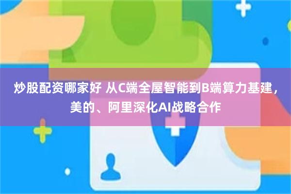 炒股配资哪家好 从C端全屋智能到B端算力基建，美的、阿里深化AI战略合作