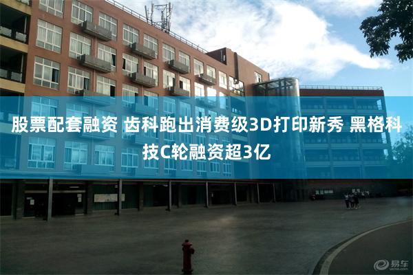 股票配套融资 齿科跑出消费级3D打印新秀 黑格科技C轮融资超3亿