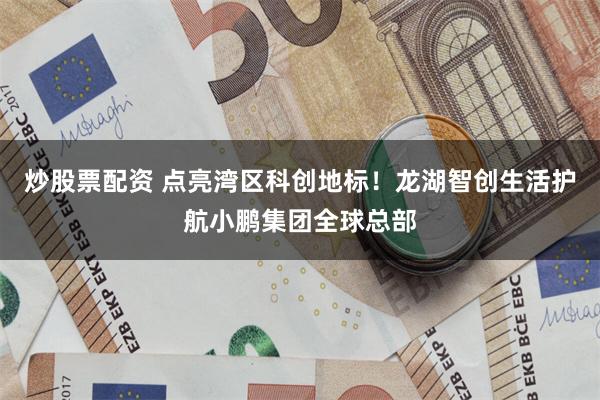 炒股票配资 点亮湾区科创地标!龙湖智创生活护航小鹏集团全球总部