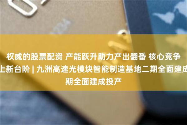 权威的股票配资 产能跃升助力产出翻番 核心竞争力迈上新台阶 | 九洲高速光模块智能制造基地二期全面建成投产