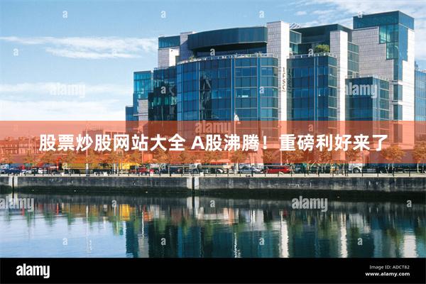 股票炒股网站大全 A股沸腾！重磅利好来了